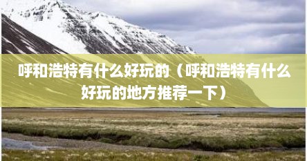 呼和浩特有什么好玩的（呼和浩特有什么好玩的地方推荐一下）