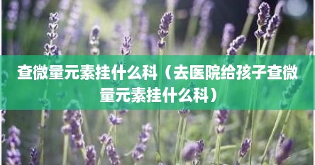 查微量元素挂什么科（去医院给孩子查微量元素挂什么科）