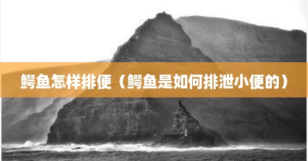 鳄鱼怎样排便（鳄鱼是如何排泄小便的）