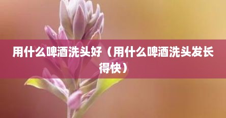 用什么啤酒洗头好（用什么啤酒洗头发长得快）