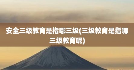 安全三级教育是指哪三级(三级教育是指哪三级教育呢)