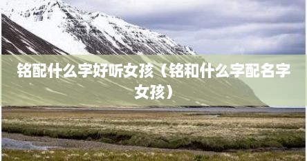 铭配什么字好听女孩（铭和什么字配名字女孩）