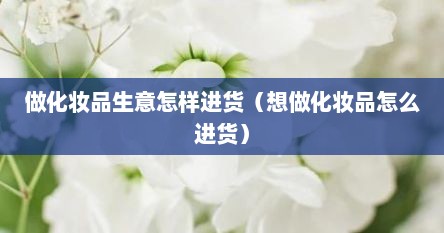 做化妆品生意怎样进货（想做化妆品怎么进货）