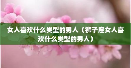 女人喜欢什么类型的男人（狮子座女人喜欢什么类型的男人）