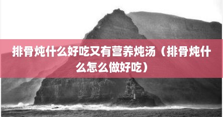 排骨炖什么好吃又有营养炖汤（排骨炖什么怎么做好吃）