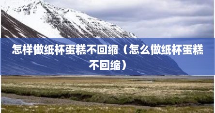 怎样做纸杯蛋糕不回缩（怎么做纸杯蛋糕不回缩）