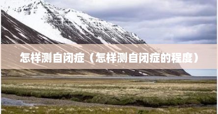 怎样测自闭症（怎样测自闭症的程度）
