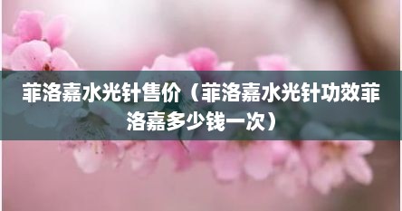 菲洛嘉水光针售价（菲洛嘉水光针功效菲洛嘉多少钱一次）