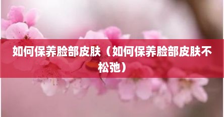 如何保养脸部皮肤（如何保养脸部皮肤不松弛）