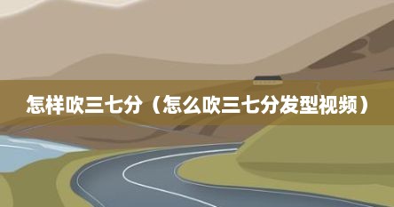怎样吹三七分（怎么吹三七分发型视频）