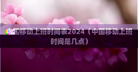 中国移动上班时间表2024（中国移动上班时间是几点）