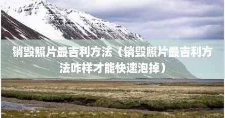 销毁照片最吉利方法（销毁照片最吉利方法咋样才能快速泡掉）