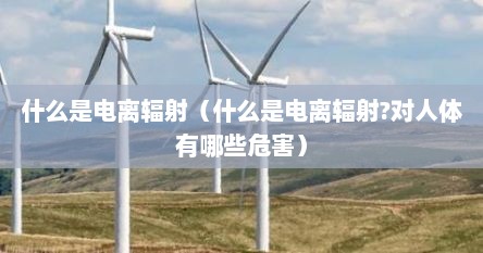 什么是电离辐射（什么是电离辐射?对人体有哪些危害）