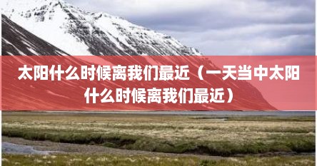 太阳什么时候离我们最近（一天当中太阳什么时候离我们最近）