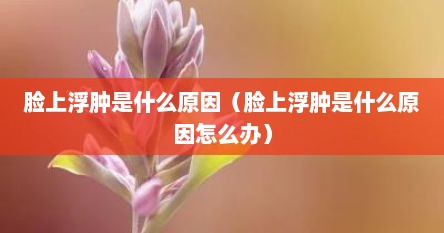 脸上浮肿是什么原因（脸上浮肿是什么原因怎么办）