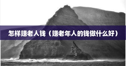 怎样赚老人钱（赚老年人的钱做什么好）