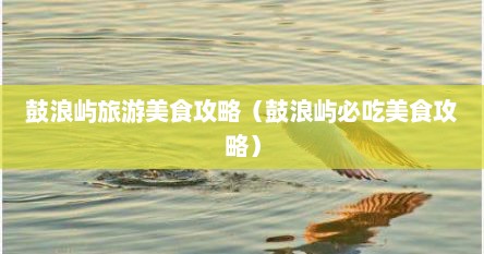 鼓浪屿旅游美食攻略（鼓浪屿必吃美食攻略）