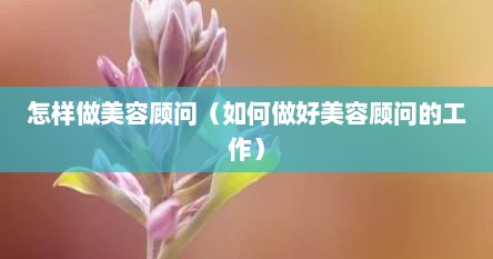 怎样做美容顾问（如何做好美容顾问的工作）