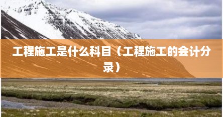 工程施工是什么科目（工程施工的会计分录）