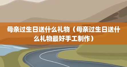 母亲过生日送什么礼物（母亲过生日送什么礼物最好手工制作）