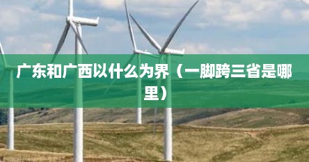 广东和广西以什么为界(一脚跨三省是哪里) 广东和广西以什么为界(一脚跨三省是哪里)