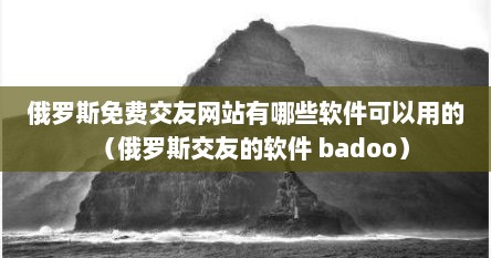 俄罗斯免费交友网站有哪些软件可以用的（俄罗斯交友的软件 badoo）
