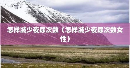 怎样减少夜尿次数（怎样减少夜尿次数女性）