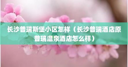 长沙普瑞斯堡小区怎样（长沙普瑞酒店原普瑞温泉酒店怎么样）