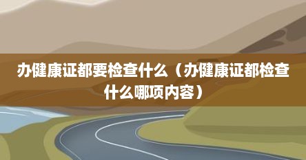 办健康证都要检查什么(办健康证都检查什么哪项内容)
