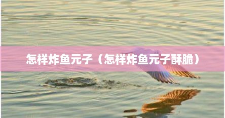 怎样炸鱼元子（怎样炸鱼元子酥脆）