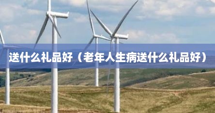 送什么礼品好（老年人生病送什么礼品好）