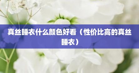 真丝睡衣什么颜色好看（性价比高的真丝睡衣）