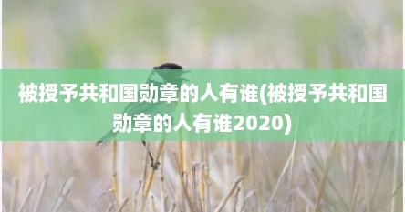 被授予共和国勋章的人有谁(被授予共和国勋章的人有谁2020)