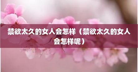 禁欲太久的女人会怎样（禁欲太久的女人会怎样呢）