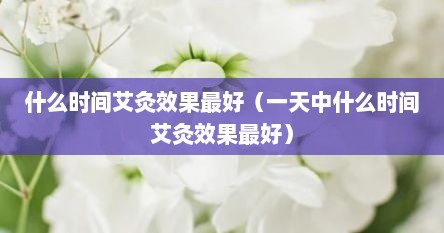 什么时间艾灸效果最好（一天中什么时间艾灸效果最好）