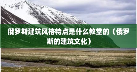 俄罗斯建筑风格特点是什么教堂的（俄罗斯的建筑文化）