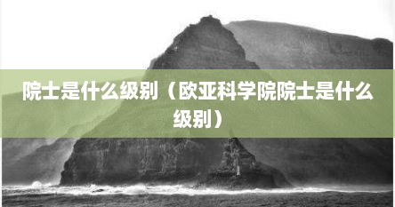 院士是什么级别（欧亚科学院院士是什么级别）
