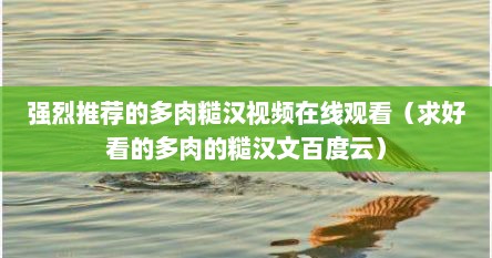 强烈推荐的多肉糙汉视频在线观看（求好看的多肉的糙汉文百度云）