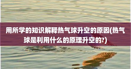 用所学的知识解释热气球升空的原因(热气球是利用什么的原理升空的?)