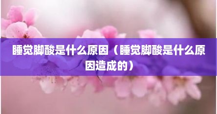 睡觉脚酸是什么原因（睡觉脚酸是什么原因造成的）