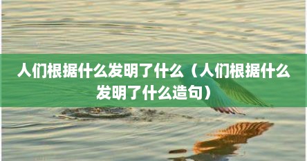 人们根据什么发明了什么（人们根据什么发明了什么造句）