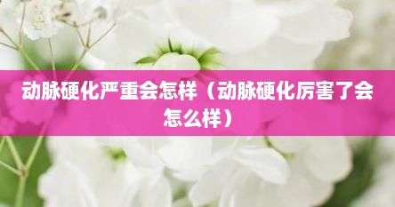 动脉硬化严重会怎样（动脉硬化厉害了会怎么样）
