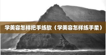 学美容怎样把手练软（学美容怎样练手柔）