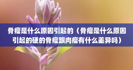 骨瘤是什么原因引起的（骨瘤是什么原因引起的硬的骨瘤跟肉瘤有什么差异吗）