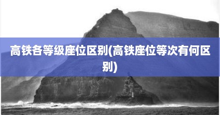 高铁各等级座位区别(高铁座位等次有何区别)