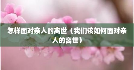 怎样面对亲人的离世（我们该如何面对亲人的离世）