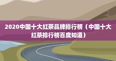 2020中国十大红茶品牌排行榜（中国十大红茶排行榜百度知道）