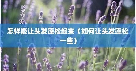 怎样能让头发蓬松起来（如何让头发蓬松一些）
