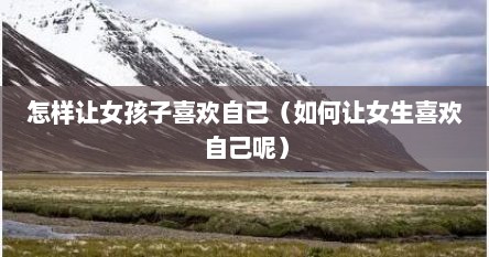 怎样让女孩子喜欢自己（如何让女生喜欢自己呢）