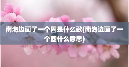 南海边画了一个圈是什么歌(南海边画了一个圈什么意思)